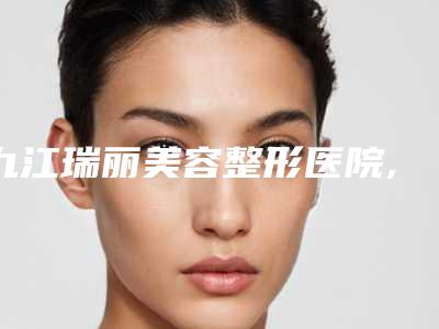 九江瑞丽美容整形医院,九江开发区德尔美客医疗美容门诊部你更中意哪一家