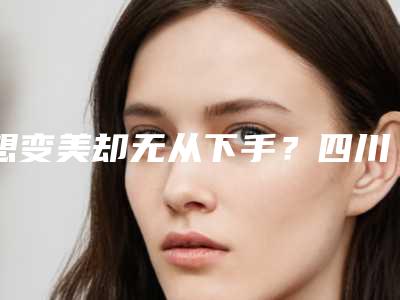 想变美却无从下手?四川成美医院为你打造专属美丽方案!