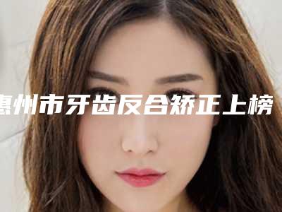 惠州市牙齿反合矫正上榜清单前十位名单大全-惠州市牙齿反合矫正口腔医生