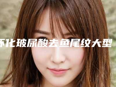 怀化玻尿酸去鱼尾纹大型医院名单展示[怀化打玻尿酸最好的医院]