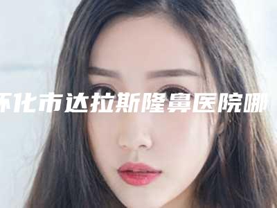 怀化市达拉斯隆鼻医院哪家比较好(怀化市第一人民医院整形美容外科年度口碑王)
