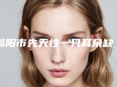 揭阳市先天性一只耳朵缺失价格对比-揭阳市先天性一只耳朵缺失价格行情