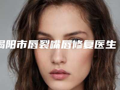 揭阳市唇裂嘴唇修复医生口碑排行前十强最新榜单发布(林涌坚医生排行前三)