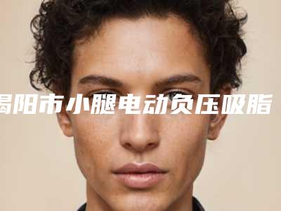 揭阳市小腿电动负压吸脂术医院排名前十大咖盘点-揭阳市小腿电动负压吸脂术整形医院
