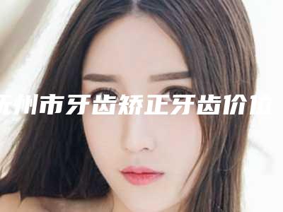 抚州市牙齿矫正牙齿价位表展示2025-抚州市牙齿矫正牙齿价格