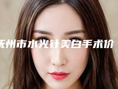 抚州市水光针美白手术价格表(费用)全方位对比-抚州市水光针美白手术费用是不是很贵呢