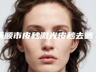 抚顺市皮秒激光皮秒去晒斑那个整形医院比较好(抚顺蓝天医疗美容诊所家家技术强)