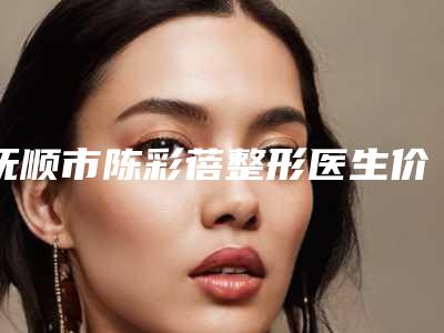 抚顺市陈彩蓓整形医生价格价位表,2025近期更新
