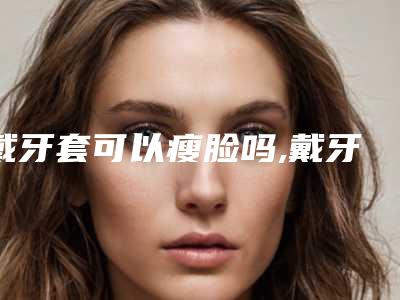 戴牙套可以瘦脸吗,戴牙套脸型变化图
