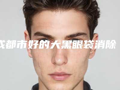 成都市好的大黑眼袋消除医院-成都市大黑眼袋消除医院在榜名单前十佳机构大PK