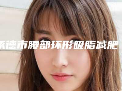 承德市腰部环形吸脂减肥价格(价目)2025均价参考(承德市腰部环形吸脂减肥手术价格需要多少钱)