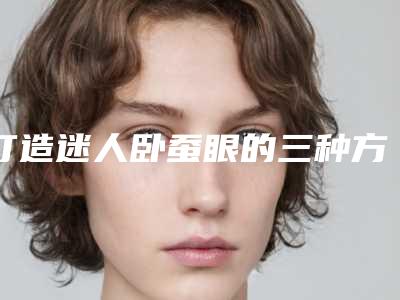 打造迷人卧蚕眼的三种方法(怎么练出卧蚕眼图解)