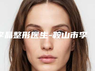 李晶整形医生-鞍山市李晶医生鼻子整容手术TOP实力谁更好