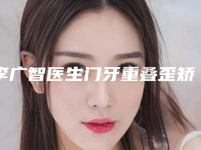 李广智医生门牙重叠歪矫正案例-收费明细2025表在线查询