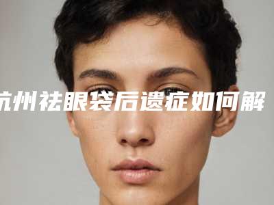 杭州祛眼袋后遗症如何解决_杭州祛眼袋后遗症及术后注意事项