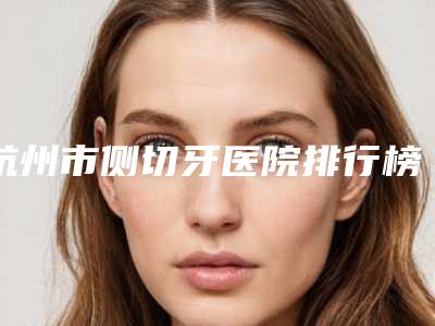杭州市侧切牙医院排行榜前十位吐血分享(杭州余杭口腔门诊部价格优惠即可了解)