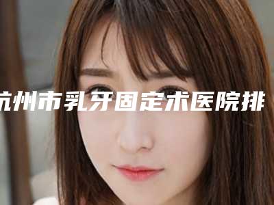 杭州市乳牙固定术医院排行榜前十强测评(杭州市乳牙固定术口腔医院私立医美实力碾压)