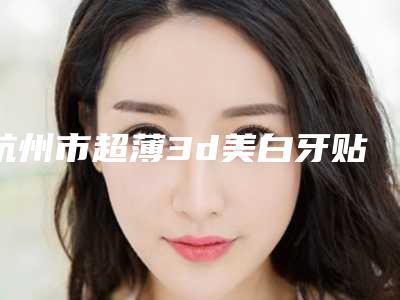 杭州市超薄3d美白牙贴面医院上榜清单前十位知名度汇总(杭州罗强口腔(池华街)重点推荐)