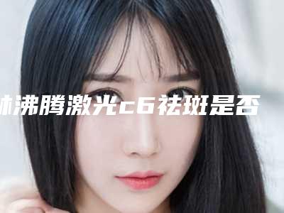 林沸腾激光c6祛斑是否存在危险呢
