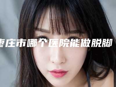 枣庄市哪个医院能做脱脚毛(枣庄铭美医学美容网友力推)