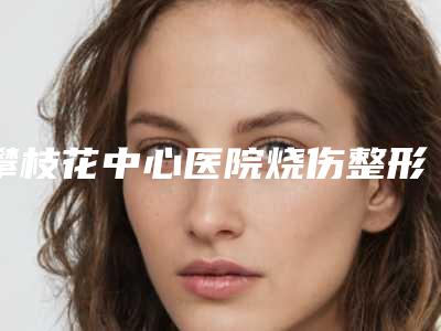 攀枝花中心医院烧伤整形科,攀枝花熙禾医疗美容门诊部哪个技术更上一楼