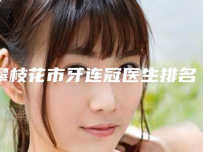 攀枝花市牙连冠医生排名榜前十名连锁医生上榜-攀枝花市魏威口腔医生