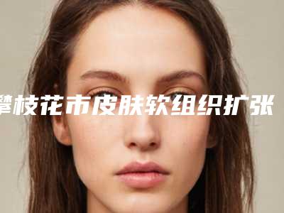 攀枝花市皮肤软组织扩张术治疗瘢痕排名榜top5专业点评-排名靠前攀枝花市整形医院