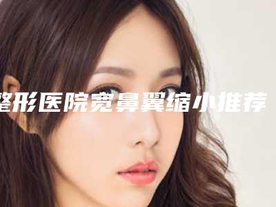 整形医院宽鼻翼缩小推荐:宽鼻翼缩小医院前20名全新整理