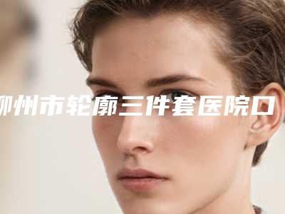 柳州市轮廓三件套医院口碑榜简单剖析(柳州市轮廓三件套整形医院)
