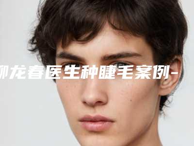 柳龙春医生种睫毛案例-价格(价目)表手术最新版