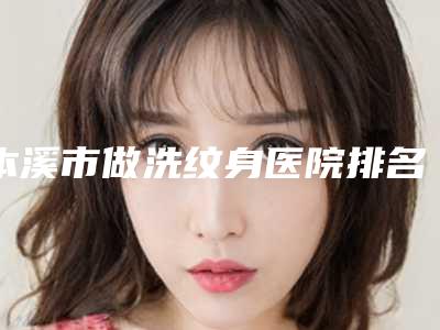 本溪市做洗纹身医院排名前十佳哪家口碑好(本溪市做洗纹身整形医院)