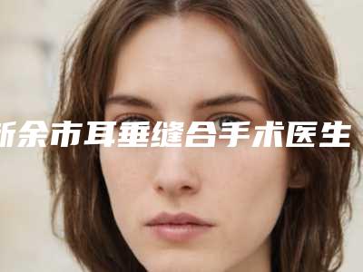 新余市耳垂缝合手术医生在榜名单top10口碑点评-黄爱平医生强势上榜