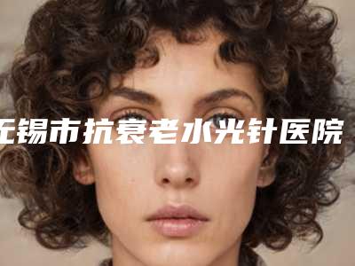 无锡市抗衰老水光针医院哪家口碑好(无锡贝丽医疗美容总有一家属于你)