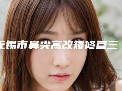 无锡市鼻尖高改矮修复三甲医院哪家名气高-鼻尖高改矮修复一次价格大概多少
