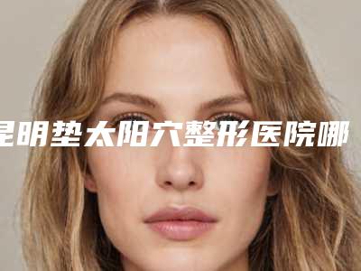 昆明垫太阳穴整形医院哪家做得最好？（昆明公立整容医院哪家最好）