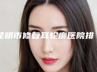 昆明市修复耳轮廓医院排名榜机构大PK（昆明海峡整形美容选了不亏~）