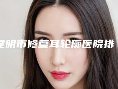 昆明市修复耳轮廓医院排名榜机构大PK(昆明海峡整形美容选了不亏~)