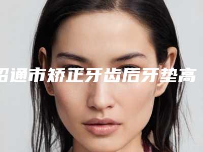 昭通市矫正牙齿后牙垫高排名看了一圈,还是公立医生靠谱-昭通市矫正牙齿后牙垫高口腔医生