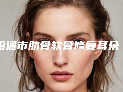 昭通市肋骨软骨修复耳朵整形医院口碑榜前十位名单整合(昭通爱丽诺医疗美容连锁凭实力胜出)