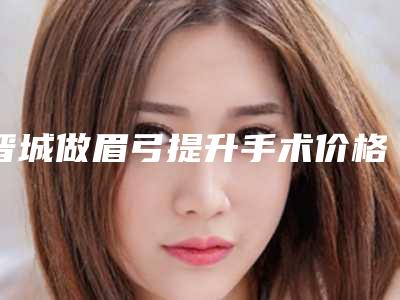 晋城做眉弓提升手术价格及手术优点