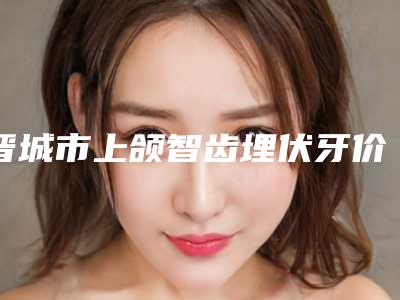 晋城市上颌智齿埋伏牙价格表(费用)官方详细曝光-晋城市上颌智齿埋伏牙价格