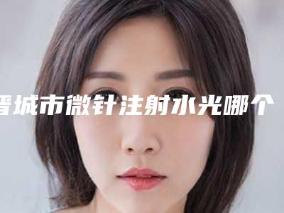 晋城市微针注射水光哪个整形医院好(晋城市修形美林医疗美容是不错的选择)