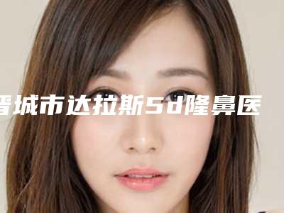 晋城市达拉斯5d隆鼻医生上榜名单认证TOP6不放手-晋城市陈婧娉整形医生综合实力靠前