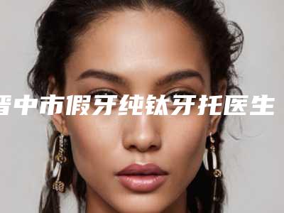 晋中市假牙纯钛牙托医生在榜清单前十名你都知道哪些-晋中市假牙纯钛牙托口腔医生