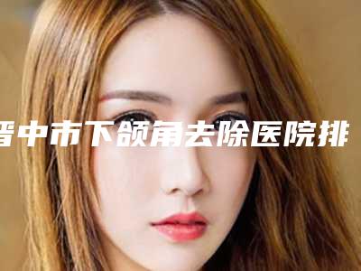晋中市下颌角去除医院排行哪个可靠-晋中四维医疗美容门诊部同级难有敌手