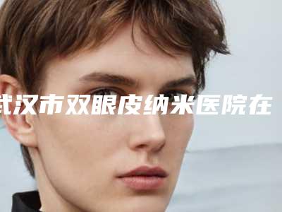 武汉市双眼皮纳米医院在榜名单前10强榜最新公布(武汉百佳医疗美容门诊部比较专业)