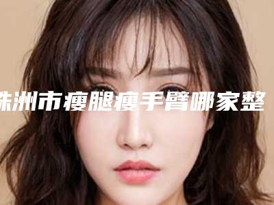 株洲市瘦腿瘦手臂哪家整形医院好-株洲周建屏医疗美容整形医院这几家备受美誉