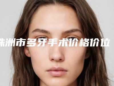 株洲市多牙手术价格价位表出示-株洲市多牙手术价格