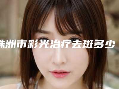 株洲市彩光治疗去斑多少钱(2025年株洲市彩光治疗去斑价格表项目分享)
