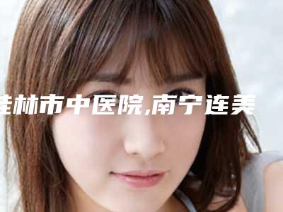 桂林市中医院,南宁连美整形美容(刘泳铖整形)你更中意哪一家